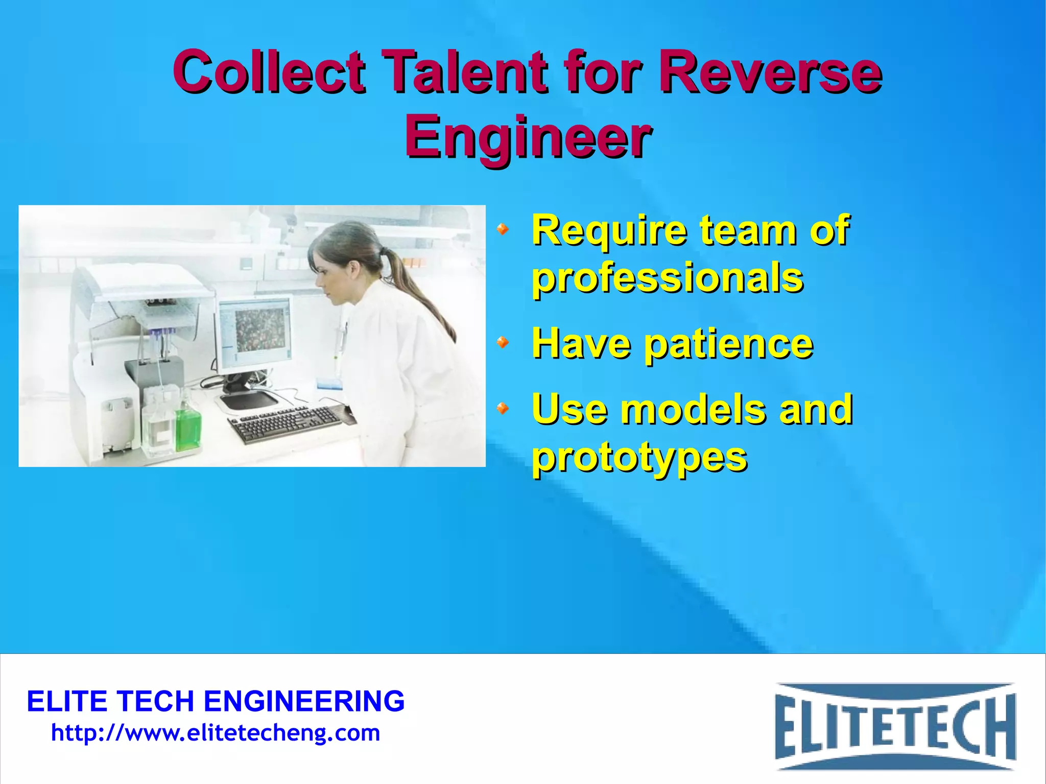 ELITE TECH ENGINEERING
http://www.elitetecheng.com
Collect Talent for ReverseCollect Talent for Reverse
EngineerEngineer
Require team ofRequire team of
professionalsprofessionals
Have patienceHave patience
Use models andUse models and
prototypesprototypes
 