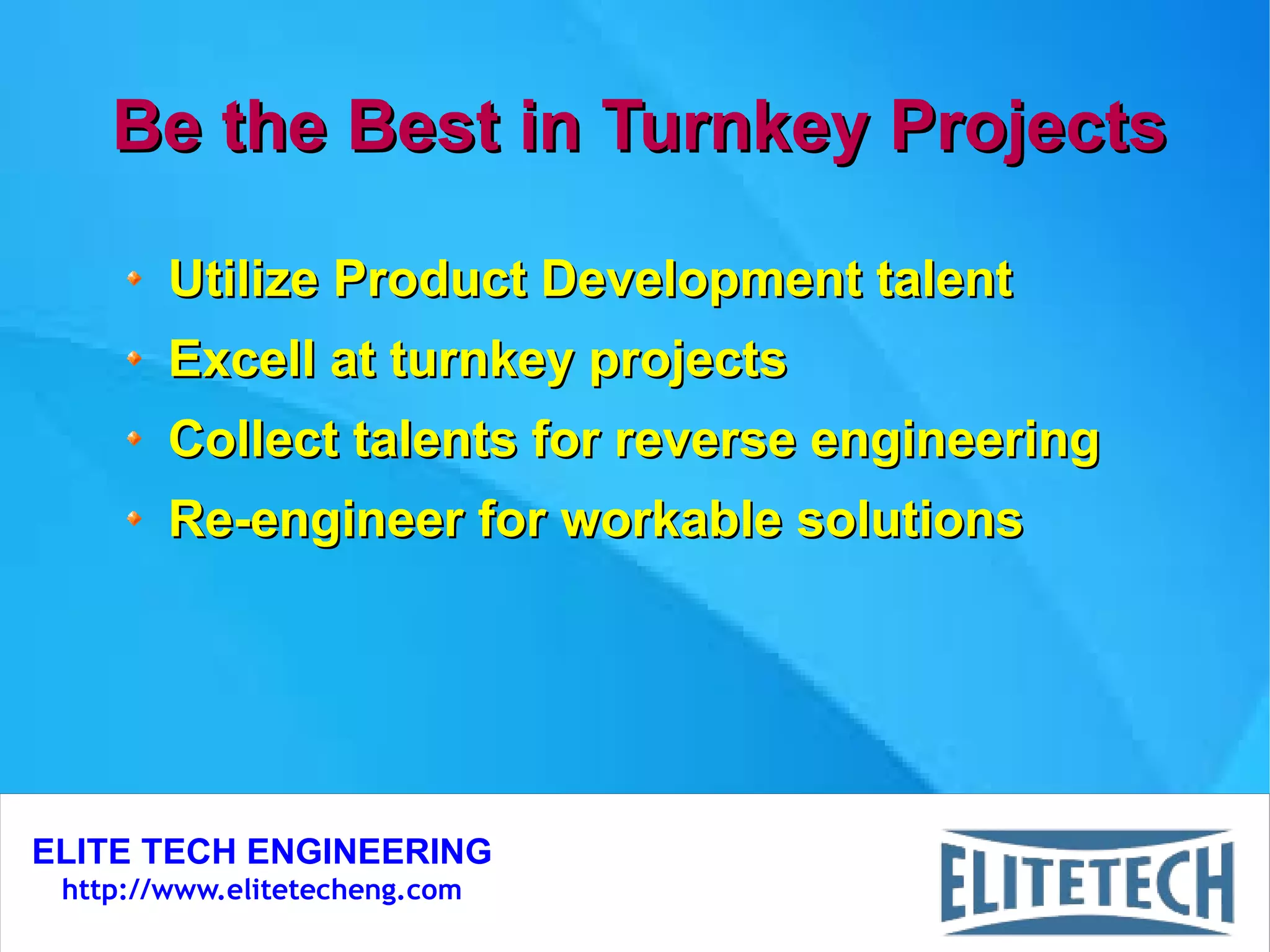 ELITE TECH ENGINEERING
http://www.elitetecheng.com
Be the Best in Turnkey ProjectsBe the Best in Turnkey Projects
Utilize Product Development talentUtilize Product Development talent
Excell at turnkey projectsExcell at turnkey projects
Collect talents for reverse engineeringCollect talents for reverse engineering
Re-engineer for workable solutionsRe-engineer for workable solutions
 
