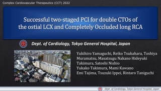 Successful two-staged PCI for double CTOs of
the ostial LCX and Completely Occluded long RCA
Dept. of Cardiology, Tokyo General Hospital, Japan
Yukihiro Yamaguchi, Reiko Tsukahara, Toshiya
Muramatsu, Masatsugu Nakano Hideyuki
Takimura, Satoshi Nishio
Yukako Takimura, Mami Kawano
Emi Tajima, Tsuzuki Ippei, Rintaro Taniguchi
Complex Cardiovascular Therapeutics (CCT) 2022
Dept. of Cardiology, Tokyo General Hospital, Japan
 
