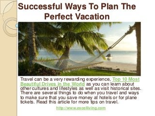 Successful Ways To Plan The
Perfect Vacation
Travel can be a very rewarding experience, Top 10 Most
Beautiful Drives in the World as you can learn about
other cultures and lifestyles as well as visit historical sites.
There are several things to do when you travel and ways
to make sure that you save money at hotels or for plane
tickets. Read this article for more tips on travel.
http://www.excelliving.com
 