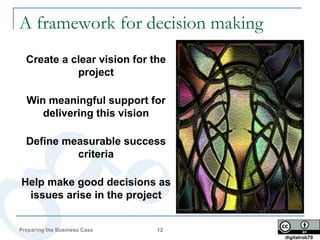 A framework for decision making
  Create a clear vision for the
            project

  Win meaningful support for
     delivering this vision

  Define measurable success
           criteria

Help make good decisions as
 issues arise in the project


Preparing the Business Case   12
                                   digitalrob70
 