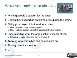What you might care about…

 Winning people’s support for the case
 Getting their support as problems arise during the project
 Fitting your project into the wider context
     How it supports organisational goals
     How you build support from other people (or trade with them)

 Understanding what the organisation expects of you
     Structure of case, when and how to present it

 Knowing who your allies and competitors are
 Finding potential mentors
 ...

Preparing the Business Case           16
                                                                     pasukaru76
 
