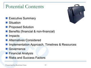 Potential Contents

   Executive Summary
   Situation
   Proposed Solution
   Benefits (financial & non-financial)
   Impacts
   Alternatives Considered
   Implementation Approach, Timelines & Resources
   Governance
   Financial Analysis
   Risks and Success Factors

Preparing the Business Case   17
 