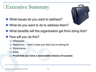 Executive Summary

 What issues do you want to address?
 What do you want to do to address them?
 What benefits will the organisation get from doing this?
 How will you do this?
     Milestones
     Resources – make it clear just what you’re asking for
     Governance
     Risks
     Proof that you have a reasonable chance of success




Preparing the Business Case           18
 