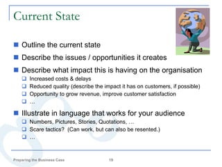 Current State

 Outline the current state
 Describe the issues / opportunities it creates
 Describe what impact this is having on the organisation
       Increased costs & delays
       Reduced quality (describe the impact it has on customers, if possible)
       Opportunity to grow revenue, improve customer satisfaction
       …

 Illustrate in language that works for your audience
     Numbers, Pictures, Stories, Quotations, …
     Scare tactics? (Can work, but can also be resented.)
     …



Preparing the Business Case             19
 