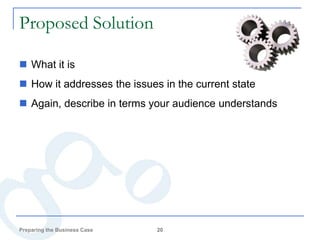 Proposed Solution

 What it is
 How it addresses the issues in the current state
 Again, describe in terms your audience understands




Preparing the Business Case   20
 