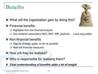 Benefits

 What will the organisation gain by doing this?
 Financial benefits
     Highlights from the financial analysis
     Use whatever parameters (ROI, NPV, IRR, payback, …) your org prefers

 Non-financial benefits
     Align to strategic goals, as far as possible
     How will these be measured

 How will they be realised?
 Who is responsible for realising them?
 Clear understanding of benefits adds a lot of weight

Preparing the Business Case             21
 