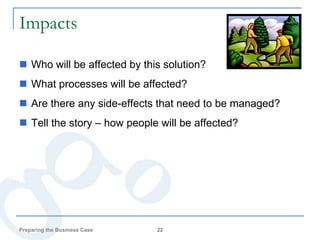 Impacts

 Who will be affected by this solution?
 What processes will be affected?
 Are there any side-effects that need to be managed?
 Tell the story – how people will be affected?




Preparing the Business Case   22
 