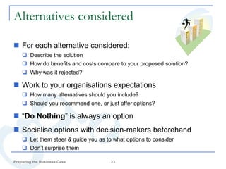 Alternatives considered

 For each alternative considered:
     Describe the solution
     How do benefits and costs compare to your proposed solution?
     Why was it rejected?

 Work to your organisations expectations
     How many alternatives should you include?
     Should you recommend one, or just offer options?

 “Do Nothing” is always an option
 Socialise options with decision-makers beforehand
     Let them steer & guide you as to what options to consider
     Don’t surprise them

Preparing the Business Case           23
 