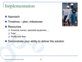 Implementation

 Approach
 Timelines – plan, milestones
 Resources
     Financial, human, specialist equipment, …
     Total
     Profile over time

 Demonstrate your ability to deliver the solution




Preparing the Business Case          24
 
