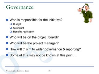 Governance

 Who is responsible for the initiative?
     Budget
     Oversight
     Benefits realisation

 Who will be on the project board?
 Who will be the project manager?
 How will this fit to wider governance & reporting?
 Some of this may not be known at this point…



Preparing the Business Case   25
 