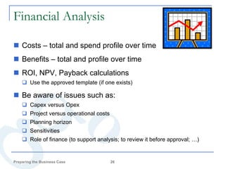 Financial Analysis

 Costs – total and spend profile over time
 Benefits – total and profile over time
 ROI, NPV, Payback calculations
     Use the approved template (if one exists)

 Be aware of issues such as:
     Capex versus Opex
     Project versus operational costs
     Planning horizon
     Sensitivities
     Role of finance (to support analysis; to review it before approval; …)


Preparing the Business Case              26
 