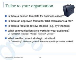 Tailor to your organisation

 Is there a defined template for business cases?
 Is there an approved format for ROI calculations & etc?
 Is there a required review process (e.g. by Finance)?
 What communication style works for your audience?
     Numbers? Pictures? Words? Stories? Quotes?

 What are the current strategic priorities?
     Cost cutting? Revenue growth? Focus on specific product or market?




Preparing the Business Case         28
 