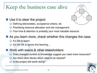 Keep the business case alive                                            Idea




                                                                        Case




 Use it to steer the project
                                                              Project          Approval




     Defining deliverables, acceptance criteria, etc
     Prioritising resource allocation and risk management
     Your time & attention is probably your most valuable resource

 As you learn more, check whether this changes the case
     It’s OK to learn!
     It’s not OK to ignore this learning…

 Work with execs & other stakeholders
     Does changed context or knowledge suggest you need more resources?
     Are there other blocks which need to be cleared?
     Is the project still worth doing?


Preparing the Business Case               32
 