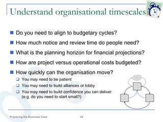 Understand organisational timescales

 Do you need to align to budgetary cycles?
 How much notice and review time do people need?
 What is the planning horizon for financial projections?
 How are project versus operational costs budgeted?
 How quickly can the organisation move?
     You may need to be patient
                                                                   Idea




     You may need to build alliances or lobby                     Case




     You may need to build confidence you can deliver
      (e.g. do you need to start small?)                 Project          Approval




Preparing the Business Case           33
 