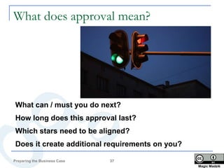 What does approval mean?




What can / must you do next?
How long does this approval last?
Which stars need to be aligned?
Does it create additional requirements on you?

Preparing the Business Case   37
                                                 Magic Madzik
 