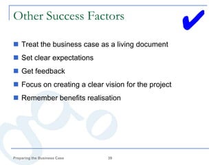 Other Success Factors
                                                     ✔
 Treat the business case as a living document
 Set clear expectations
 Get feedback
 Focus on creating a clear vision for the project
 Remember benefits realisation




Preparing the Business Case   39
 