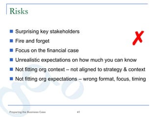 Risks


                                                     ✗
 Surprising key stakeholders
 Fire and forget
 Focus on the financial case
 Unrealistic expectations on how much you can know
 Not fitting org context – not aligned to strategy & context
 Not fitting org expectations – wrong format, focus, timing




Preparing the Business Case   41
 