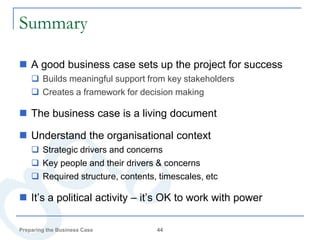 Summary

 A good business case sets up the project for success
     Builds meaningful support from key stakeholders
     Creates a framework for decision making

 The business case is a living document

 Understand the organisational context
     Strategic drivers and concerns
     Key people and their drivers & concerns
     Required structure, contents, timescales, etc

 It’s a political activity – it’s OK to work with power

Preparing the Business Case        44
 