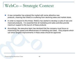 WebCo – Strategic Context
 A new competitor has entered the market with some attractive new
  products, meaning that WebCo is suffering from declining sales and market share.
 In order to respond to this threat, WebCo has started to develop a suite of new and
  improved products. It is essential that all marketing and sales activities provide
  maximum support to the launch of these products
 Accordingly, the executive team has declared that the company must focus on
  maximising the speed and effectiveness of marketing and sales. Only projects which
  can show tangible improvements in these areas should be approved.




Preparing the Business Case               48
 