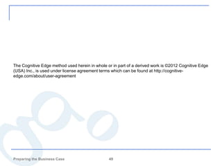The Cognitive Edge method used herein in whole or in part of a derived work is ©2012 Cognitive Edge
(USA) Inc., is used under license agreement terms which can be found at http://cognitive-
edge.com/about/user-agreement




Preparing the Business Case                     49
 