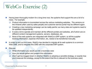 WebCo Exercise (2)
   Having been thoroughly modern for a long time now, the systems that support this are a bit of a
    mess. For example:
     Product information is inconsistent across the various marketing websites. The versions on
       the intranet (often used by sales people) and customer service portal may be different again.
     Creating a new marketing campaign can be really painful, as many sites and systems need to
       be updated independently.
     It costs a lot to operate and maintain all the different portals and websites, all of which are on
       different content management systems, servers, databases, etc.
     None of the web systems are integrated with WebCo’s ERP system, so all the supplier
       tracking information, expense information, etc, needs to be transferred manually.

   In order to sort out this mess, WebCo has decided to migrate all its web systems to a common
    Web CMS, and to integrate this CMS with the corporate ERP system.

   Discuss:
     What information you would put into a business case
     How you would gather and present this information
     (Don’t get too bogged down in whether WebCo is adopting a sensible strategy, or exactly how
        you’d execute this strategy, except to the extent that this is relevant to the business case)



Preparing the Business Case                        7
 