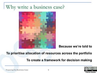 Why write a business case?




                                            Because we’re told to

To prioritise allocation of resources across the portfolio

                        To create a framework for decision making

Preparing the Business Case          9
                                                            Patrick Hoesly
 