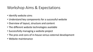 Workshop Aims & Expectations
• Identify website aims
• Understand key components for a successful website
• Overview of layout, structure and content
• The different website technologies available
• Successfully managing a website project
• The pros and cons of in-house versus external development
• Website maintenance
 