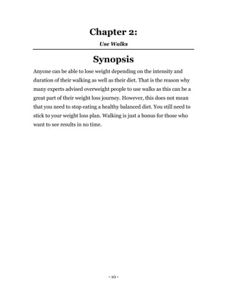 - 10 -
Chapter 2:
Use Walks
Synopsis
Anyone can be able to lose weight depending on the intensity and
duration of their walking as well as their diet. That is the reason why
many experts advised overweight people to use walks as this can be a
great part of their weight loss journey. However, this does not mean
that you need to stop eating a healthy balanced diet. You still need to
stick to your weight loss plan. Walking is just a bonus for those who
want to see results in no time.
 