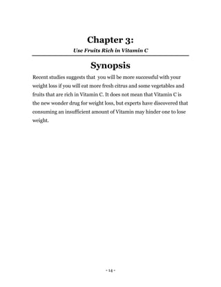 - 14 -
Chapter 3:
Use Fruits Rich in Vitamin C
Synopsis
Recent studies suggests that you will be more successful with your
weight loss if you will eat more fresh citrus and some vegetables and
fruits that are rich in Vitamin C. It does not mean that Vitamin C is
the new wonder drug for weight loss, but experts have discovered that
consuming an insufficient amount of Vitamin may hinder one to lose
weight.
 