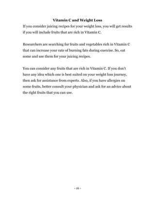 - 16 -
Vitamin C and Weight Loss
If you consider juicing recipes for your weight loss, you will get results
if you will include fruits that are rich in Vitamin C.
Researchers are searching for fruits and vegetables rich in Vitamin C
that can increase your rate of burning fats during exercise. So, eat
some and use them for your juicing recipes.
You can consider any fruits that are rich in Vitamin C. If you don’t
have any idea which one is best suited on your weight loss journey,
then ask for assistance from experts. Also, if you have allergies on
some fruits, better consult your physician and ask for an advice about
the right fruits that you can use.
 