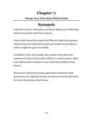 - 29 -
Chapter 7:
Change Your View about Whole Grains
Synopsis
A diet that is rich in whole grains can help in fighting your belly bulge
while decreasing the risk of heart disease.
A new study showed that people who followed weight loss programs,
which incorporate whole-grain breads and cereals are most likely to
achieve weight loss goals successfully.
In addition to that, those people who consider whole-grain diet
experienced a drop of about 38% in CRP or C-reactive protein, which
is an inflammation’s indicator in one’s body that is linked to heart
disease.
Researchers said that the results suggest that considering whole
grains into your weight loss journey can help you burn fat and reduce
the risk of developing a heart disease.
 