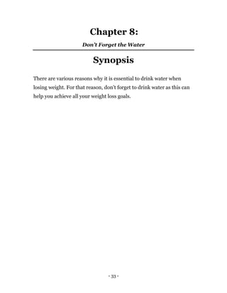 - 33 -
Chapter 8:
Don’t Forget the Water
Synopsis
There are various reasons why it is essential to drink water when
losing weight. For that reason, don’t forget to drink water as this can
help you achieve all your weight loss goals.
 