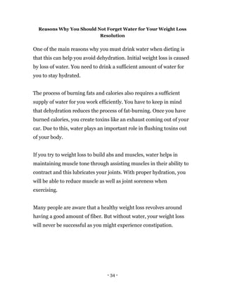 - 34 -
Reasons Why You Should Not Forget Water for Your Weight Loss
Resolution
One of the main reasons why you must drink water when dieting is
that this can help you avoid dehydration. Initial weight loss is caused
by loss of water. You need to drink a sufficient amount of water for
you to stay hydrated.
The process of burning fats and calories also requires a sufficient
supply of water for you work efficiently. You have to keep in mind
that dehydration reduces the process of fat-burning. Once you have
burned calories, you create toxins like an exhaust coming out of your
car. Due to this, water plays an important role in flushing toxins out
of your body.
If you try to weight loss to build abs and muscles, water helps in
maintaining muscle tone through assisting muscles in their ability to
contract and this lubricates your joints. With proper hydration, you
will be able to reduce muscle as well as joint soreness when
exercising.
Many people are aware that a healthy weight loss revolves around
having a good amount of fiber. But without water, your weight loss
will never be successful as you might experience constipation.
 