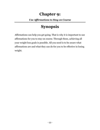 - 35 -
Chapter 9:
Use Affirmations to Stay on Course
Synopsis
Affirmations can help you get going. That is why it is important to use
affirmations for you to stay on course. Through these, achieving all
your weight loss goals is possible. All you need is to be aware what
affirmations are and what they can do for you to be effective in losing
weight.
 