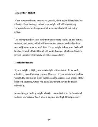 - 38 -
Discomfort Relief
When someone has to carry extra pounds, their active lifestyle is also
affected. Even losing 5-10% of your weight will aid in reducing
various aches as well as pains that are associated with not being
active.
The extra pounds of your body may cause more strains on the bones,
muscles, and joints, which will cause them to function harder than
normal just to move around. But, if your weight is less, your body will
be able to work efficiently and will avoid damage, which can hinder a
person to do his or her daily activities successfully.
Healthier Heart
If your weight is high, your heart might not be able to do its work
effectively even if you are resting. However, if you maintain a healthy
weight, the amount of blood that is going to various vital organs of the
body will increase, which will also allow your heart to do its job
efficiently.
Maintaining a healthy weight also decreases strains on the heart and
reduces one’s risk of heart attack, angina, and high blood pressure.
 