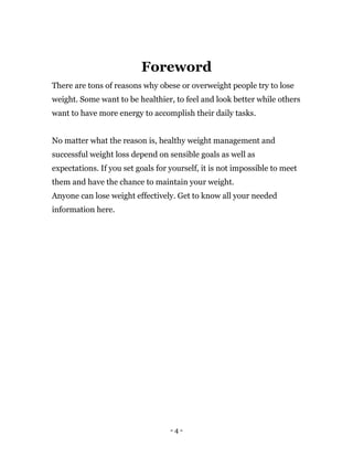 - 4 -
Foreword
There are tons of reasons why obese or overweight people try to lose
weight. Some want to be healthier, to feel and look better while others
want to have more energy to accomplish their daily tasks.
No matter what the reason is, healthy weight management and
successful weight loss depend on sensible goals as well as
expectations. If you set goals for yourself, it is not impossible to meet
them and have the chance to maintain your weight.
Anyone can lose weight effectively. Get to know all your needed
information here.
 