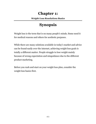 - 6 -
Chapter 1:
Weight Loss Resolutions Basics
Synopsis
Weight loss is the term that is on many people’s minds. Some need it
for medical reasons and others for aesthetic purposes.
While there are many solutions available in today’s market and advice
can be found easily over the internet, achieving weight loss goals is
totally a different matter. People struggle to lose weight mainly
because of wrong expectation and misguidance due to the different
product marketing.
Before you rush and start on your weight loss plan, consider the
weight loss basics first.
 