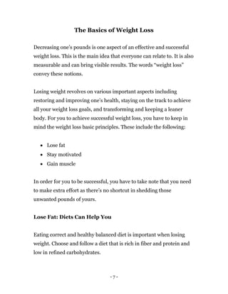 - 7 -
The Basics of Weight Loss
Decreasing one’s pounds is one aspect of an effective and successful
weight loss. This is the main idea that everyone can relate to. It is also
measurable and can bring visible results. The words “weight loss”
convey these notions.
Losing weight revolves on various important aspects including
restoring and improving one’s health, staying on the track to achieve
all your weight loss goals, and transforming and keeping a leaner
body. For you to achieve successful weight loss, you have to keep in
mind the weight loss basic principles. These include the following:
 Lose fat
 Stay motivated
 Gain muscle
In order for you to be successful, you have to take note that you need
to make extra effort as there’s no shortcut in shedding those
unwanted pounds of yours.
Lose Fat: Diets Can Help You
Eating correct and healthy balanced diet is important when losing
weight. Choose and follow a diet that is rich in fiber and protein and
low in refined carbohydrates.
 