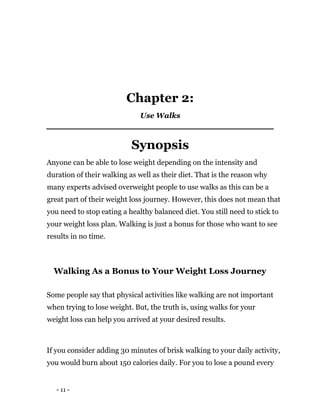 - 11 -
Chapter 2:
Use Walks
Synopsis
Anyone can be able to lose weight depending on the intensity and
duration of their walking as well as their diet. That is the reason why
many experts advised overweight people to use walks as this can be a
great part of their weight loss journey. However, this does not mean that
you need to stop eating a healthy balanced diet. You still need to stick to
your weight loss plan. Walking is just a bonus for those who want to see
results in no time.
Walking As a Bonus to Your Weight Loss Journey
Some people say that physical activities like walking are not important
when trying to lose weight. But, the truth is, using walks for your
weight loss can help you arrived at your desired results.
If you consider adding 30 minutes of brisk walking to your daily activity,
you would burn about 150 calories daily. For you to lose a pound every
 