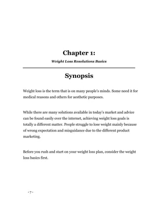 - 7 -
Chapter 1:
Weight Loss Resolutions Basics
Synopsis
Weight loss is the term that is on many people’s minds. Some need it for
medical reasons and others for aesthetic purposes.
While there are many solutions available in today’s market and advice
can be found easily over the internet, achieving weight loss goals is
totally a different matter. People struggle to lose weight mainly because
of wrong expectation and misguidance due to the different product
marketing.
Before you rush and start on your weight loss plan, consider the weight
loss basics first.
 