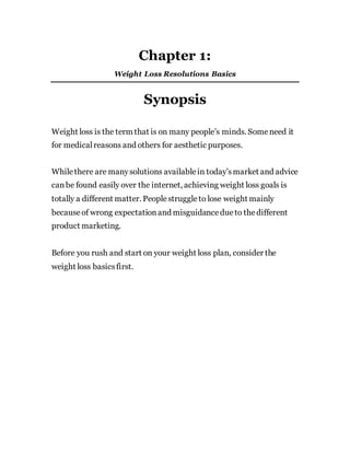 Chapter 1:
Weight Loss Resolutions Basics
Synopsis
Weight loss is the term that is on many people’s minds. Someneed it
for medicalreasons and others for aesthetic purposes.
Whilethere are manysolutions availablein today’smarket and advice
canbe found easily over the internet, achieving weight loss goals is
totally a different matter. Peoplestruggleto lose weight mainly
becauseof wrong expectationand misguidancedue to thedifferent
product marketing.
Before you rush and start on your weight loss plan, consider the
weight loss basicsfirst.
 