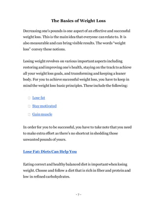 The Basics of Weight Loss
Decreasing one’s pounds is one aspect of an effectiveand successful
weight loss. Thisis the mainidea that everyone canrelateto. It is
also measurableand can bring visibleresults. The words“weight
loss” convey these notions.
Losing weight revolves on various importantaspectsincluding
restoring and improving one’s health, staying on the tracktoachieve
all your weight loss goals, and transforming and keeping a leaner
body. For you to achievesuccessful weight loss, you have to keep in
mind the weight loss basic principles. Theseincludethe following:
Lose fat
Staymotivated
Gainmuscle
In order for you to be successful, you have to takenote that you need
to makeextra effort as there’s no shortcut inshedding those
unwanted pounds of yours.
Lose Fat: Diets Can Help You
Eating correct and healthybalanced diet is importantwhenlosing
weight. Choose and follow a diet that is rich in fiber and proteinand
low in refined carbohydrates.
- 7 -
 