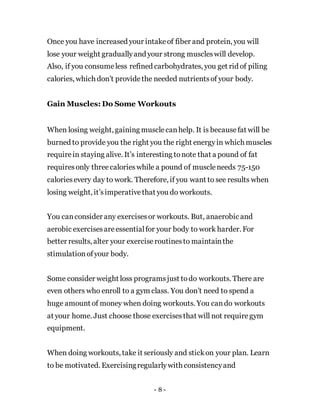 Once you have increased your intakeof fiber and protein, you will
lose your weight graduallyand your strong muscleswill develop.
Also, if you consumeless refined carbohydrates, you get rid of piling
calories, which don’t providethe needed nutrientsof your body.
Gain Muscles: Do Some Workouts
When losing weight, gaining musclecanhelp. It is becausefat will be
burned to provide you the right you the right energyin which muscles
requirein staying alive. It’s interesting tonote that a pound of fat
requiresonly threecalorieswhile a pound of muscleneeds 75-150
caloriesevery day to work. Therefore, if you want to see results when
losing weight, it’simperativethat you do workouts.
You canconsider any exercisesor workouts. But, anaerobic and
aerobic exercisesareessentialfor your body to work harder. For
better results, alter your exerciseroutinesto maintainthe
stimulationofyour body.
Some consider weight loss programsjust todo workouts. There are
even others who enroll to a gym class. You don’t need to spend a
huge amount of money when doing workouts. You cando workouts
at your home. Just choose those exercisesthat will not requiregym
equipment.
When doing workouts, take it seriously and stickon your plan. Learn
to be motivated. Exercisingregularlywith consistencyand
- 8 -
 