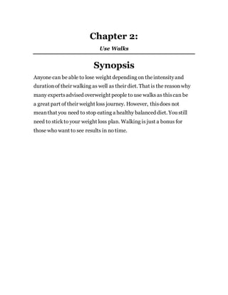 Chapter 2:
Use Walks
Synopsis
Anyone can be able to lose weight depending on theintensityand
durationof their walking as well as their diet. That is the reasonwhy
many expertsadvised overweight people to use walks as thiscan be
a great part of their weight loss journey. However, thisdoes not
meanthat you need to stop eating a healthy balanced diet. You still
need to stickto your weight loss plan. Walking is just a bonus for
those who want to see results in no time.
 