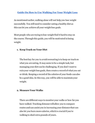 Guide On How to Use Walking For Your Weight Loss
As mentioned earlier, walking alone will not help you lose weight
successfully. You still need to consider eating a healthy diet as
thiscan let you achieveall your weight loss goals.
Most people who are trying tolose weight find it hard to stay on
the course. Through this guide, you will be motivated inlosing
weight.
1. Keep Track on Your Diet
The best key for you to avoid overeating is to keep on trackon
what you areeating. It mayseem to be a simple task, but
managing your diet canbe challenging. If you don’t want to
ruinyour weight loss goals, then createa record of what you eat
or drink. Keeping a record of thecaloriesof your foods canalso
be a good idea. In thisway, you will be able to maintainyour
weight.
2. Measure Your Walks
There aredifferent ways to monitor your walks or how far you
have walked. Tracking distancewillallow you to compare
routes and can assist you in increasing your distancethat can
also let you burn morecalories, which is crucialif you’re
walking to shed extra pounds of yours.
 