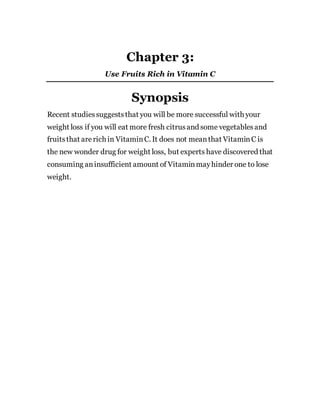 Chapter 3:
Use Fruits Rich in Vitamin C
Synopsis
Recent studiessuggeststhat you will be more successful with your
weight loss if you will eat more fresh citrusand some vegetablesand
fruitsthat arerich in VitaminC. It does not meanthat VitaminC is
the new wonder drug for weight loss, but experts have discovered that
consuming aninsufficient amount of Vitaminmayhinder one to lose
weight.
 