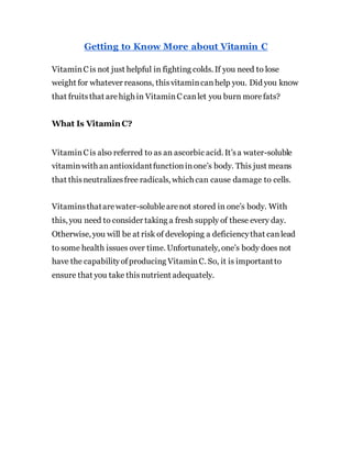 Getting to Know More about Vitamin C
VitaminCis not just helpful in fighting colds. If you need to lose
weight for whatever reasons, thisvitamincanhelp you. Did you know
that fruitsthat arehigh in VitaminCcanlet you burn morefats?
What Is Vitamin C?
VitaminCis also referred to as an ascorbic acid. It’sa water-soluble
vitaminwith anantioxidantfunctioninone’s body. This just means
that thisneutralizesfree radicals, which can cause damage to cells.
Vitaminsthatarewater-solublearenot stored in one’s body. With
this, you need to consider taking a fresh supply of these every day.
Otherwise, you will be at risk of developing a deficiencythat canlead
to some health issues over time. Unfortunately, one’s body does not
have the capabilityofproducing VitaminC. So, it is importantto
ensure that you take thisnutrient adequately.
 