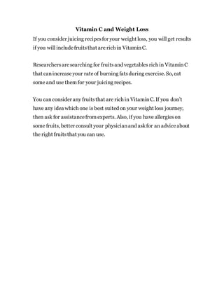 Vitamin C and Weight Loss
If you consider juicing recipesfor your weight loss, you will get results
if you will includefruitsthat are rich in VitaminC.
Researchersaresearching for fruitsand vegetables rich in VitaminC
that canincreaseyour rateof burning fatsduring exercise. So, eat
some and use them for your juicing recipes.
You canconsider any fruitsthat are rich in VitaminC. If you don’t
have any idea which one is best suited on your weight loss journey,
then ask for assistancefrom experts. Also, if you have allergieson
some fruits, better consult your physicianand askfor an adviceabout
the right fruitsthat you can use.
 