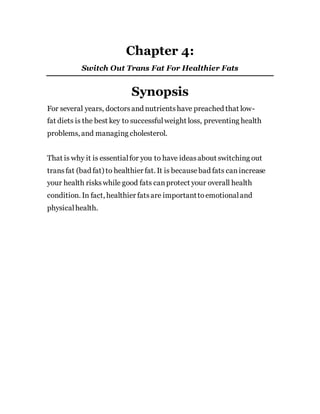 Chapter 4:
Switch Out Trans Fat For Healthier Fats
Synopsis
For several years, doctorsand nutrientshave preached that low-
fat diets is the best key to successfulweight loss, preventing health
problems, and managing cholesterol.
That is why it is essentialfor you to have ideasabout switching out
trans fat (bad fat) to healthier fat. It is becausebad fats canincrease
your health riskswhile good fats canprotect your overall health
condition. In fact, healthier fatsare importanttoemotionaland
physicalhealth.
 